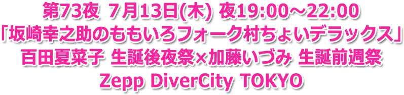 第73夜 ７月13日(木) 夜19:00～22:00 生放送 「坂崎幸之助のももいろフォーク村ちょいデラックス」 百田夏菜子 生誕後夜祭×加藤いづみ 生誕前週祭 Ｚｅｐｐ　ＤｉｖｅｒＣｉｔｙ　ＴＯＫＹＯ