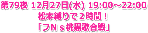 第79夜 12月27日(水) 19:00?22:00 ３時間生放送 松本縛りで２時間！「フＮｓ桃黒歌合戦」