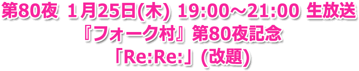 第80夜 １月25日(木) 19:00?21:00 生放送 『フォーク村』第80夜記念 「Re:Re:」(改題)