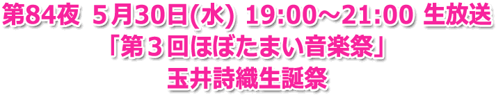 第84夜 ５月30日(水) 19:00?21:00 生放送「第３回ほぼたまい音楽祭」玉井詩織生誕祭