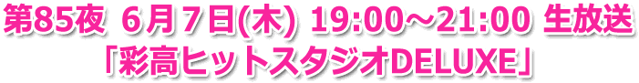 第85夜 ６月７日(木) 19:00?21:00 生放送「彩高ヒットスタジオDELUXE」