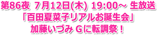 第86夜 ７月12日(木) 19:00? 生放送 「百田夏菜子 リアルお誕生会」 加藤いづみ Ｇに転調祭