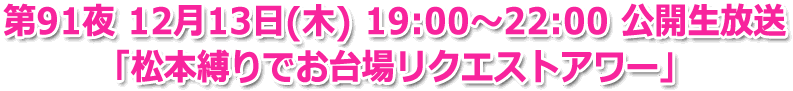 第91夜 12月13日(木) 19:00～22:00 公開生放送 第91夜 12月13日(木) 19:00〜22:00 公開生放送
「松本縛りでお台場リクエストアワー」