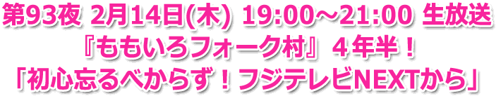 第93夜 2月14日(日) 19:00～21:00 生放送 『ももいろフォーク村』４年半！ 「初心忘るべからず！フジテレビNEXTから」