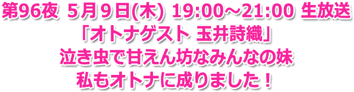 第96夜 5月9日(木) 19:00～21:00 生放送 「オトナゲスト 玉井詩織」泣き虫で甘えん坊なみんなの妹 私もオトナに成りました！