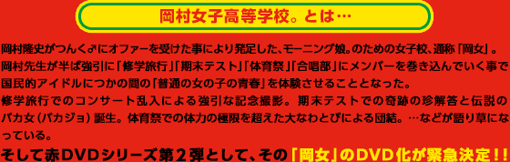 岡村女子高等学校。とは・・・　岡村隆史がつんく♂にオファーを受けた事により発足した、モーニング娘。のための女子校、通称「岡女」。
岡村先生が半ば強引に「修学旅行」「期末テスト」「体育祭」「合唱部」にメンバーを巻き込んでいく事で
国民的アイドルにつかの間の「普通の女の子の青春」を体験させることとなった。
修学旅行でのコンサート乱入による強引な記念撮影。期末テストでの奇跡の珍解答と伝説のバカ女（バカジョ）誕生。体育祭での体力の極限を超えた大なわとびによる団結。…などが語り草になっている。そして赤ＤＶＤシリーズ第2弾として、その「岡女」のＤＶＤ化が緊急決定！！