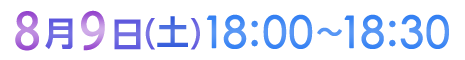 8月9日（土）18:00〜18:30