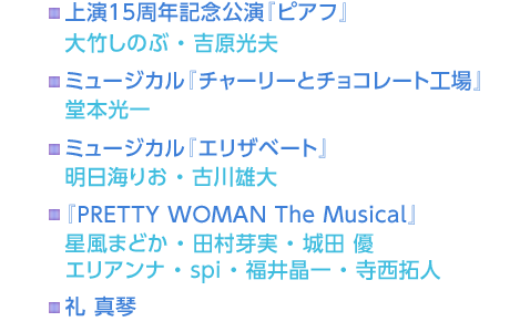 上演15周年記念公演『ピアフ』 大竹しのぶ・吉原光夫　ミュージカル『チャーリーとチョコレート工場』 堂本光一　ミュージカル『エリザベート』 明日海りお・古川雄大　『PRETTY WOMAN The Musical』 星風まどか・田村芽実・城田 優 エリアンナ・spi・福井晶一・寺西拓人　礼 真琴