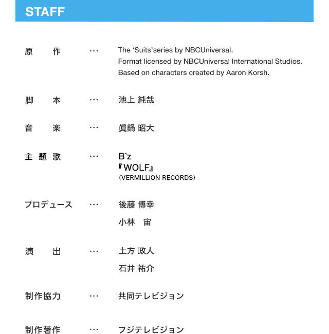 Staff 原作…The ‘Suits’series by NBCUniversal.Format licensed by NBCUniversal International Studios.Based on characters created by Aaron Korsh.  脚本…池上 純哉  音楽…眞鍋 昭大  プロデュース…後藤 博幸  小林 宙  演出…土方 政人  石井 祐介  制作協力…共同テレビジョン  制作著作…フジテレビジョン