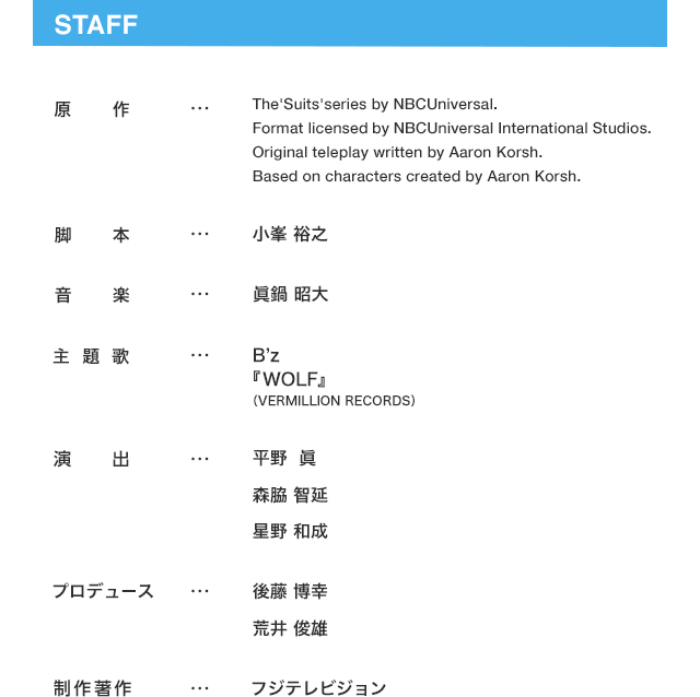 STAFF 原作…The‘Suits’series by NBCUniversal. Format licensed by NBCUniversal International Studios. Original teleplay written by Aaron Korsh.
        Based on characters created by Aaron Korsh.  脚本…小峯 裕之  音楽…眞鍋 昭大  主題歌…B’z 『WOLF』 （VERMILLION RECORDS）  演出…平野  眞  森脇 智延  星野 和成  プロデュース…後藤 博幸  荒井 俊雄  制作著作…フジテレビジョン