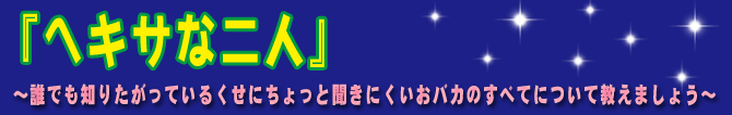 『ヘキサな二人』〜誰でも知りたがっているくせにちょっと聞きにくいおバカのすべてについて教えましょう〜