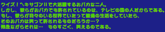 クイズ!ヘキサゴンIIで大活躍するおバカな二人。しかし、彼らがおバカでも許されているのは、テレビの国の人だからである。もし、彼らが我々のいる世界でいたって普通の生活をしていたら、そのおバカは笑って許されるものだろうか…?残念ながらそれは… ものすごく、笑えるのである。