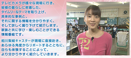 テレビカメラが様々な現場に行き、皆様の暮らしに密着した、タイムリーなテーマを取り上げ、具体的な事例と、それに関する情報を分かりやすく、そして詳しく掘り下げて紹介します。家族と共に学び・楽しむことができる情報番組です。相川梨絵キャスターが現場に直接赴き、あらゆる角度からリポートするとともに、自らも体験することによって、より分かりやすく紹介していきます。