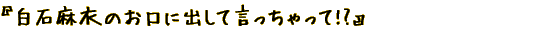 『白石麻衣のお口に出して言っちゃって!?』