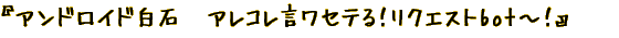 『アンドロイド白石　アレコレ言ワセテる！リクエストbot～！』