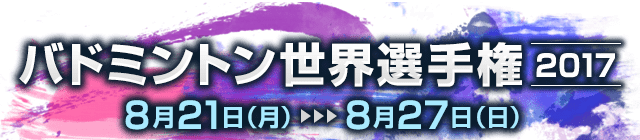 バドミントン世界選手権2017 【8月21日（月）〜8月27日（日）】