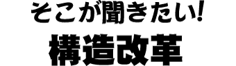そこが聞きたい！構造改革