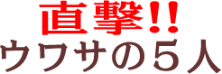 直撃！！ウワサの５人