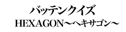 バッテンクイズ　「HEXAGON～ヘキサゴン～」