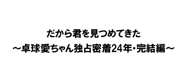 だから君を見つめてきた～卓球愛ちゃん独占密着24年・完結編～