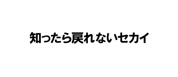 知ったら戻れないセカイ