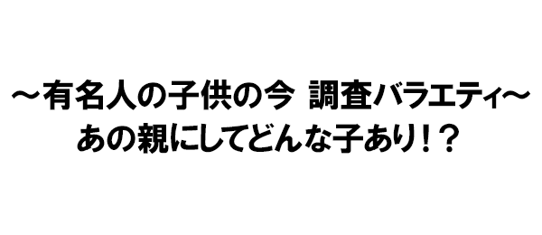 ～有名人の子供の今 調査バラエティ～あの親にしてどんな子あり！？