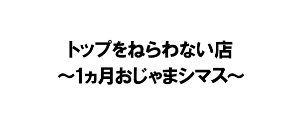 トップをねらわない店~1ヵ月おじゃまシマス~