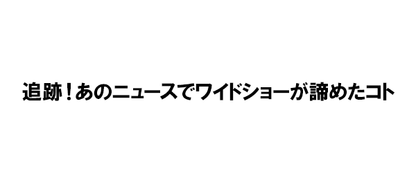 追跡!あのニュースでワイドショーが諦めたコト