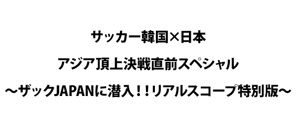 サッカー韓国×日本アジア頂上決戦直前スペシャル～ザックJAPANに潜入！！リアルスコープ特別版～