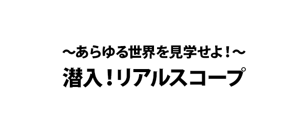 ～あらゆる世界を見学せよ！～潜入！リアルスコープ