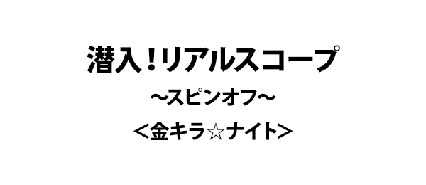 潜入！リアルスコープ～スピンオフ～＜金キラ☆ナイト＞