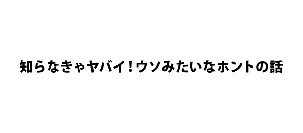 知らなきゃヤバイ！ウソみたいなホントの話