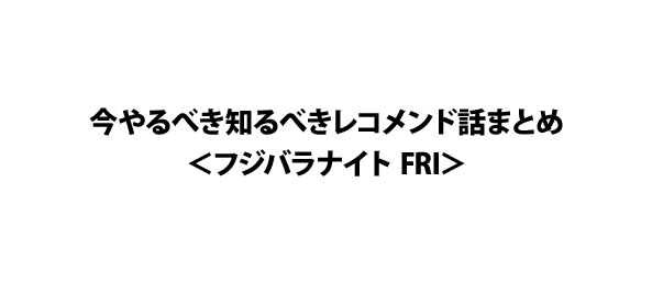 今やるべき知るべきレコメンド話まとめ＜フジバラナイト FRI＞