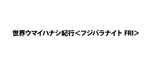 世界ウマイハナシ紀行＜フジバラナイト FRI＞