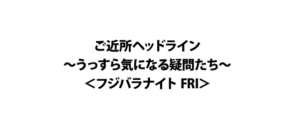 ご近所ヘッドライン～うっすら気になる疑問たち～＜フジバラナイト FRI＞