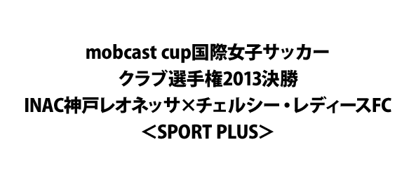 mobcast cup国際女子サッカークラブ選手権2013決勝 INAC神戸レオネッサ×チェルシー・レディースFC＜SPORT PLUS＞