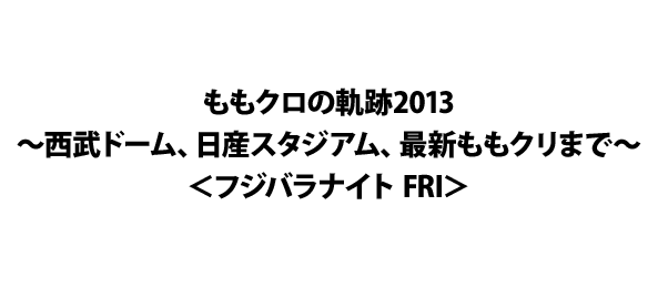 ももクロの軌跡2013～西武ドーム、日産スタジアム、最新ももクリまで～＜フジバラナイト FRI＞
