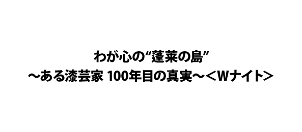 わが心の“蓬莱の島”～ある漆芸家 100年目の真実～＜Wナイト＞