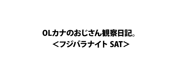 OLカナのおじさん観察日記。＜フジバラナイト SAT＞