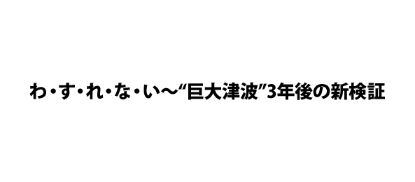 わ・す・れ・な・い～“巨大津波”3年後の新検証