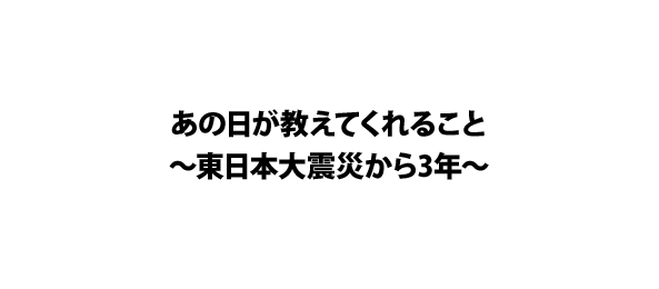 あの日が教えてくれること～東日本大震災から3年～