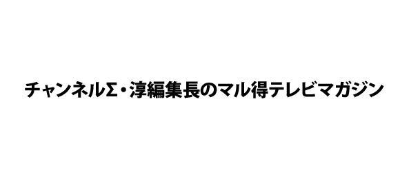 チャンネルΣ・淳編集長のマル得テレビマガジン