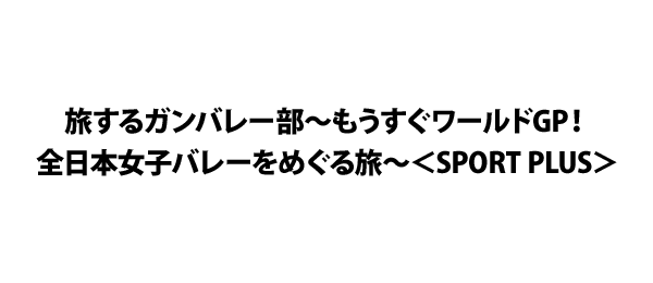 旅するガンバレー部～もうすぐワールドGP！全日本女子バレーをめぐる旅～＜SPORT PLUS＞