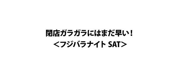 閉店ガラガラにはまだ早い！＜フジバラナイト SAT＞