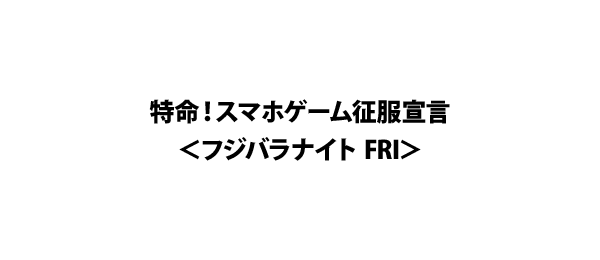 特命！スマホゲーム征服宣言＜フジバラナイト FRI＞