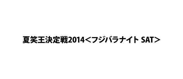 夏笑王決定戦2014＜フジバラナイト SAT＞