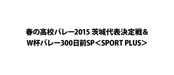 春の高校バレー2015 茨城代表決定戦＆W杯バレー300日前SP＜SPORT PLUS＞