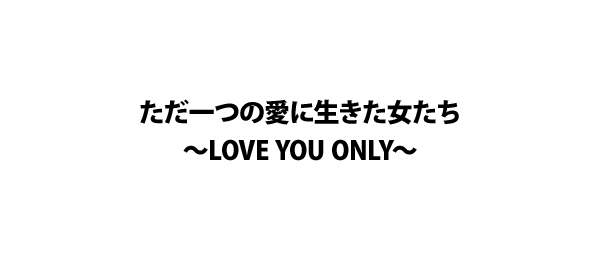 ただ一つの愛に生きた女たち～LOVE YOU ONLY～