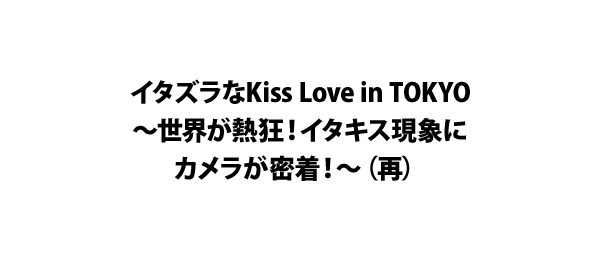 イタズラなKiss Love in TOKYO～世界が熱狂！イタキス現象にカメラが密着！～（再）