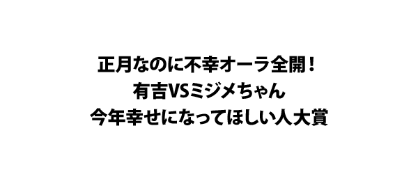 正月なのに不幸オーラ全開！有吉VSミジメちゃん今年幸せになってほしい人大賞